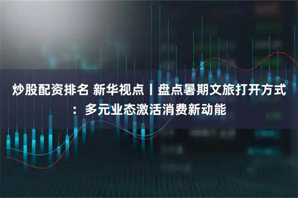 炒股配资排名 新华视点丨盘点暑期文旅打开方式：多元业态激活消费新动能