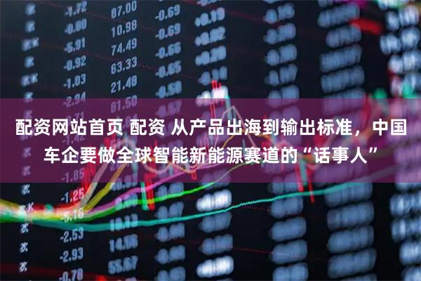 配资网站首页 配资 从产品出海到输出标准，中国车企要做全球智能新能源赛道的“话事人”