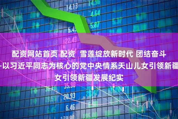配资网站首页 配资  雪莲绽放新时代 团结奋斗谱新篇——以习近平同志为核心的党中央情系天山儿女引领新疆发展纪实