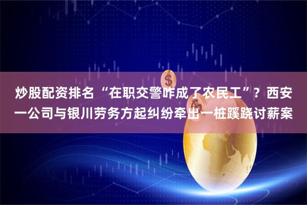 炒股配资排名 “在职交警咋成了农民工”？西安一公司与银川劳务方起纠纷牵出一桩蹊跷讨薪案