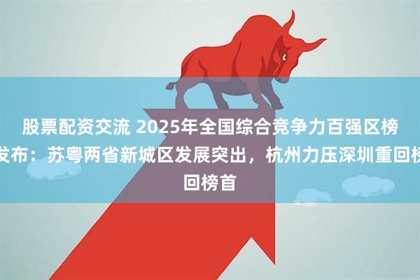 股票配资交流 2025年全国综合竞争力百强区榜单发布：苏粤两省新城区发展突出，杭州力压深圳重回榜首