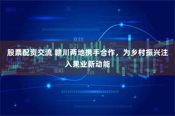 股票配资交流 赣川两地携手合作，为乡村振兴注入果业新动能