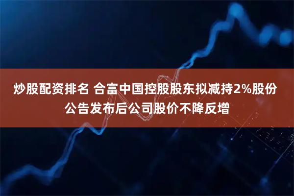 炒股配资排名 合富中国控股股东拟减持2%股份 公告发布后公司股价不降反增