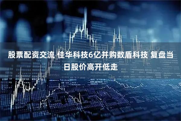 股票配资交流 佳华科技6亿并购数盾科技 复盘当日股价高开低走