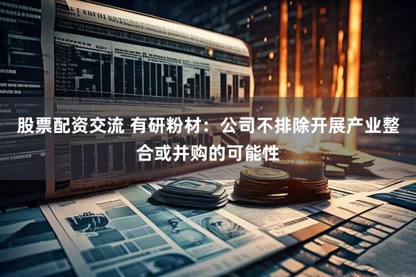 股票配资交流 有研粉材：公司不排除开展产业整合或并购的可能性