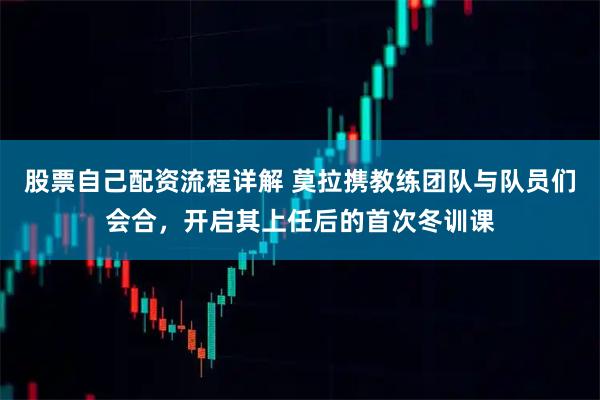 股票自己配资流程详解 莫拉携教练团队与队员们会合，开启其上任后的首次冬训课