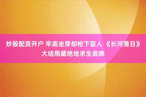 炒股配资开户 牢底坐穿却枪下留人 《长河落日》大结局藏绝地求生底牌