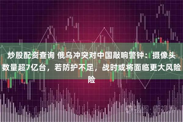 炒股配资查询 俄乌冲突对中国敲响警钟：摄像头数量超7亿台，若防护不足，战时或将面临更大风险