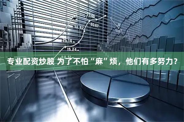 专业配资炒股 为了不怕“麻”烦，他们有多努力？
