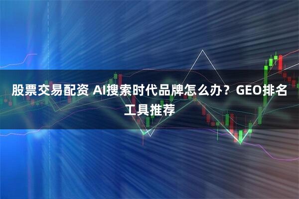 股票交易配资 AI搜索时代品牌怎么办?GEO排名工具推荐