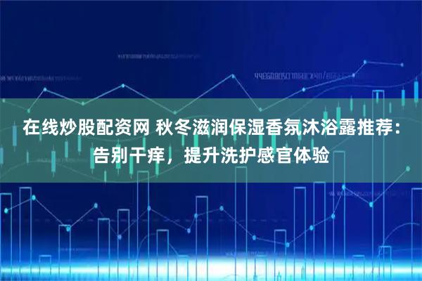 在线炒股配资网 秋冬滋润保湿香氛沐浴露推荐：告别干痒，提升洗护感官体验
