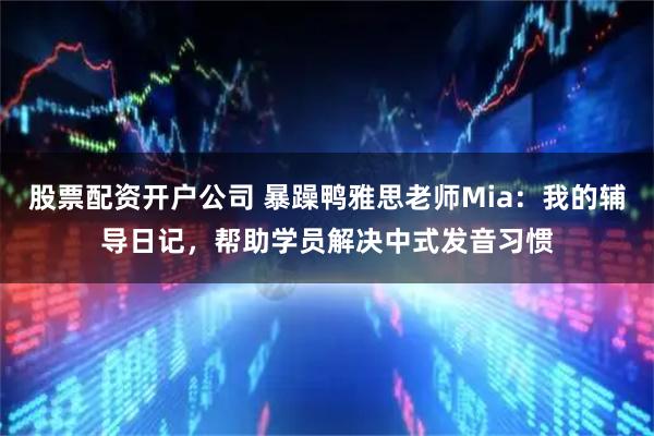 股票配资开户公司 暴躁鸭雅思老师Mia：我的辅导日记，帮助学员解决中式发音习惯