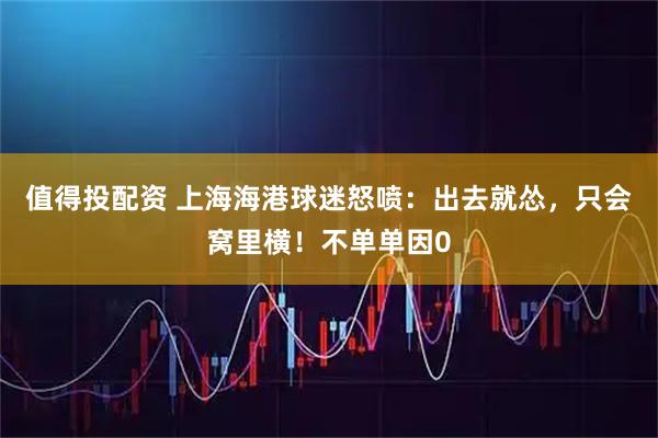 值得投配资 上海海港球迷怒喷：出去就怂，只会窝里横！不单单因0