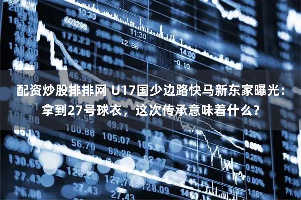 配资炒股排排网 U17国少边路快马新东家曝光：拿到27号球衣，这次传承意味着什么？