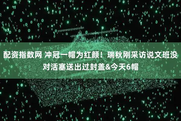 配资指数网 冲冠一帽为红颜！瑞秋刚采访说文班没对活塞送出过封盖&今天6帽