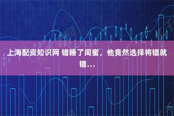 上海配资知识网 错睡了闺蜜，他竟然选择将错就错…