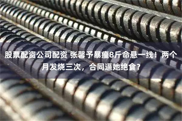 股票配资公司配资 张馨予暴瘦8斤命悬一线！两个月发烧三次，合同逼她绝食？