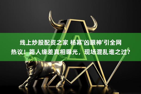 线上炒股配资之家 杨幂'凶眼神'引全网热议！路人缘差真相曝光，现场混乱谁之过？