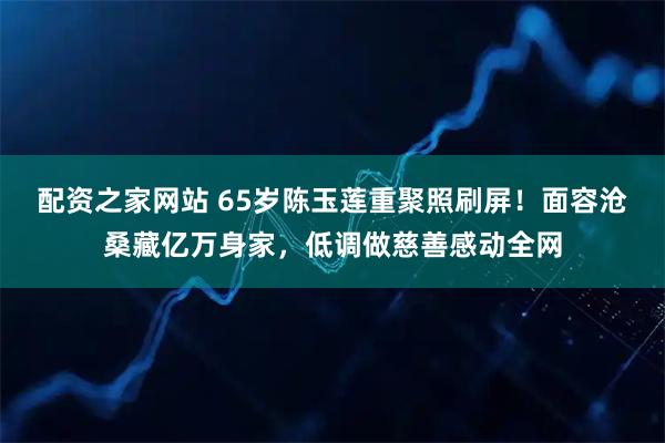 配资之家网站 65岁陈玉莲重聚照刷屏！面容沧桑藏亿万身家，低调做慈善感动全网