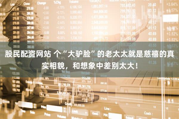 股民配资网站 个“大驴脸”的老太太就是慈禧的真实相貌，和想象中差别太大！