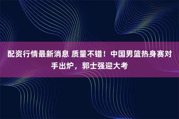 配资行情最新消息 质量不错！中国男篮热身赛对手出炉，郭士强迎大考
