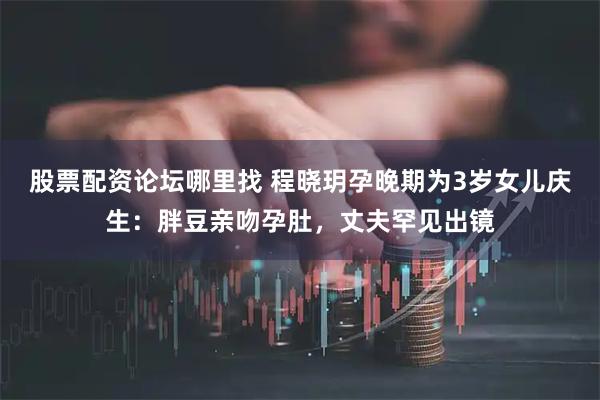 股票配资论坛哪里找 程晓玥孕晚期为3岁女儿庆生：胖豆亲吻孕肚，丈夫罕见出镜