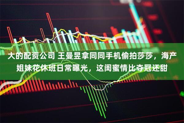 大的配资公司 王曼昱拿同同手机偷拍莎莎，海产姐妹花休班日常曝光，这闺蜜情比夺冠还甜