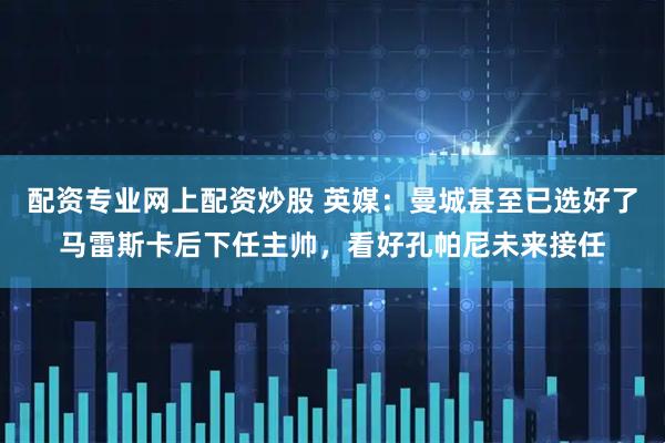 配资专业网上配资炒股 英媒：曼城甚至已选好了马雷斯卡后下任主帅，看好孔帕尼未来接任