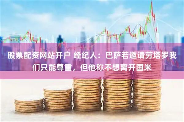 股票配资网站开户 经纪人：巴萨若邀请劳塔罗我们只能尊重，但他称不想离开国米