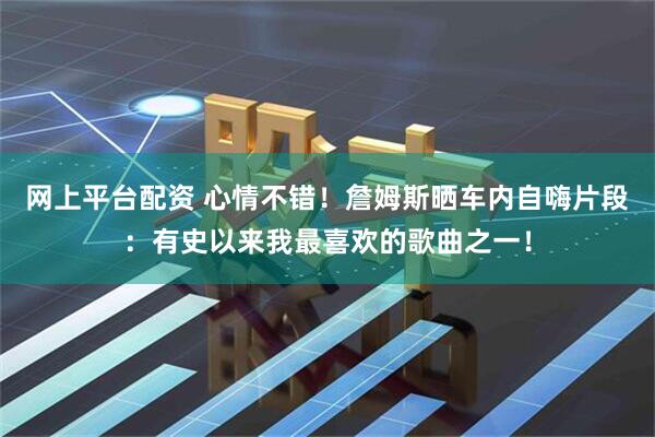 网上平台配资 心情不错！詹姆斯晒车内自嗨片段：有史以来我最喜欢的歌曲之一！